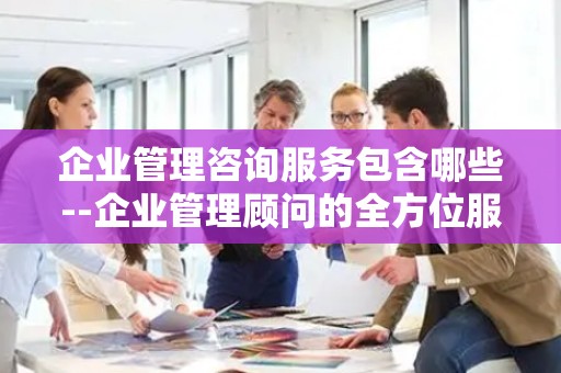 企业管理咨询服务包含哪些--企业管理顾问的全方位服务