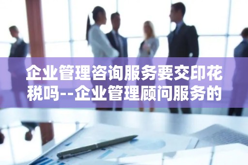 企业管理咨询服务要交印花税吗--企业管理顾问服务的税收合规性探讨