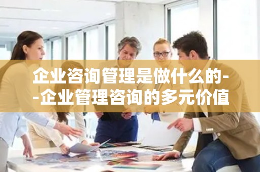企业咨询管理是做什么的--企业管理咨询的多元价值探索
