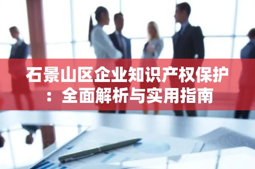 石景山区企业知识产权保护：全面解析与实用指南