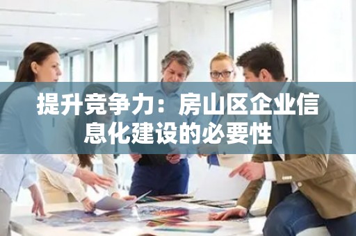 提升竞争力：房山区企业信息化建设的必要性