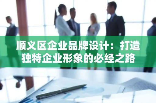 顺义区企业品牌设计：打造独特企业形象的必经之路