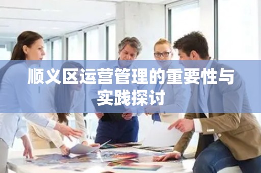 顺义区运营管理的重要性与实践探讨