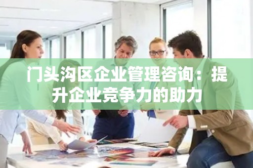门头沟区企业管理咨询：提升企业竞争力的助力