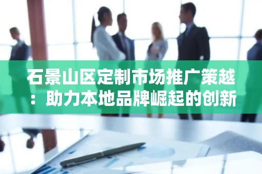 石景山区定制市场推广策越：助力本地品牌崛起的创新之路