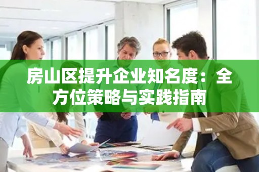 房山区提升企业知名度：全方位策略与实践指南