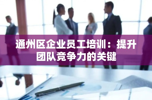 通州区企业员工培训：提升团队竞争力的关键