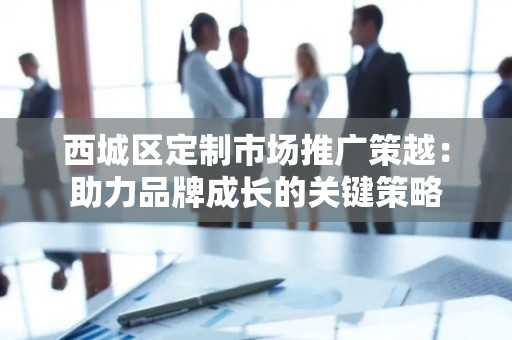 西城区定制市场推广策越：助力品牌成长的关键策略
