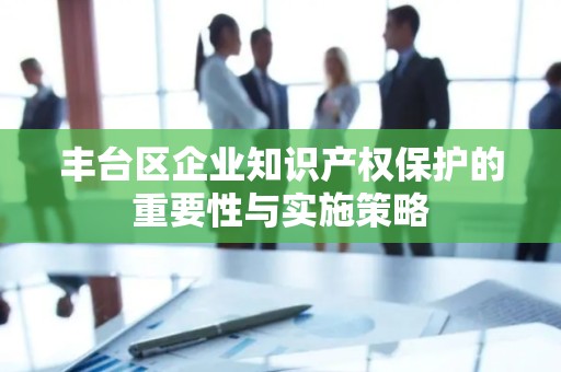 丰台区企业知识产权保护的重要性与实施策略