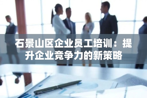石景山区企业员工培训：提升企业竞争力的新策略