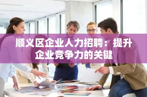 顺义区企业人力招聘：提升企业竞争力的关键