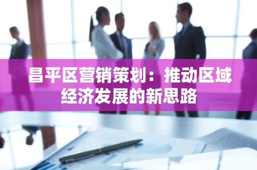 昌平区营销策划：推动区域经济发展的新思路