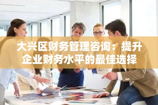 大兴区财务管理咨询：提升企业财务水平的最佳选择