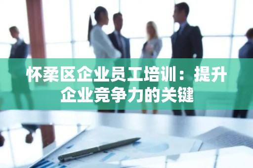 怀柔区企业员工培训：提升企业竞争力的关键