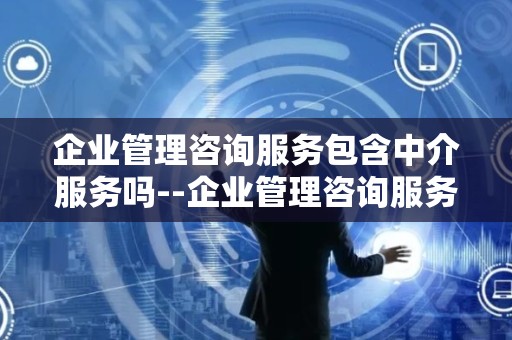 企业管理咨询服务包含中介服务吗--企业管理咨询服务：专业指导还是中介业务？