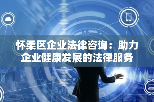 怀柔区企业法律咨询：助力企业健康发展的法律服务