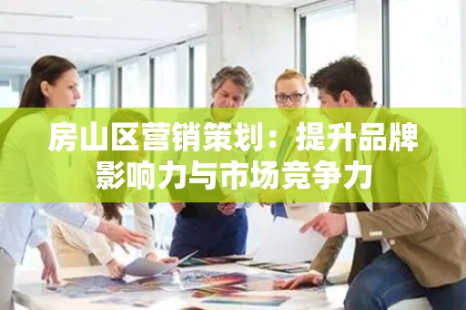 房山区营销策划：提升品牌影响力与市场竞争力