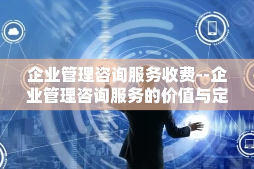 企业管理咨询服务收费--企业管理咨询服务的价值与定价